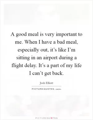 A good meal is very important to me. When I have a bad meal, especially out, it’s like I’m sitting in an airport during a flight delay. It’s a part of my life I can’t get back Picture Quote #1