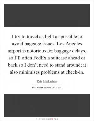 I try to travel as light as possible to avoid baggage issues. Los Angeles airport is notorious for baggage delays, so I’ll often FedEx a suitcase ahead or back so I don’t need to stand around; it also minimises problems at check-in Picture Quote #1