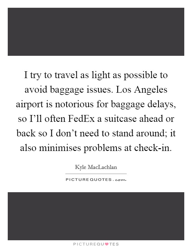 I try to travel as light as possible to avoid baggage issues. Los Angeles airport is notorious for baggage delays, so I'll often FedEx a suitcase ahead or back so I don't need to stand around; it also minimises problems at check-in. Picture Quote #1