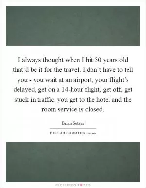 I always thought when I hit 50 years old that’d be it for the travel. I don’t have to tell you - you wait at an airport, your flight’s delayed, get on a 14-hour flight, get off, get stuck in traffic, you get to the hotel and the room service is closed Picture Quote #1