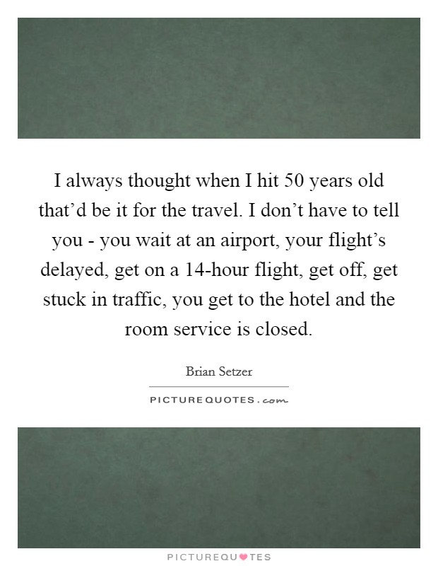 I always thought when I hit 50 years old that'd be it for the travel. I don't have to tell you - you wait at an airport, your flight's delayed, get on a 14-hour flight, get off, get stuck in traffic, you get to the hotel and the room service is closed. Picture Quote #1