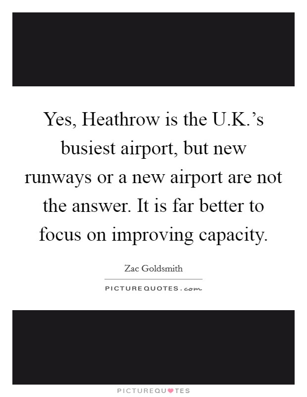 Yes, Heathrow is the U.K.'s busiest airport, but new runways or a new airport are not the answer. It is far better to focus on improving capacity. Picture Quote #1