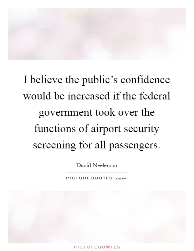 I believe the public's confidence would be increased if the federal government took over the functions of airport security screening for all passengers. Picture Quote #1
