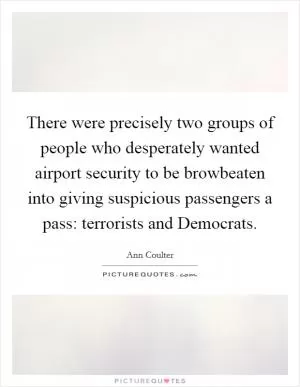 There were precisely two groups of people who desperately wanted airport security to be browbeaten into giving suspicious passengers a pass: terrorists and Democrats Picture Quote #1