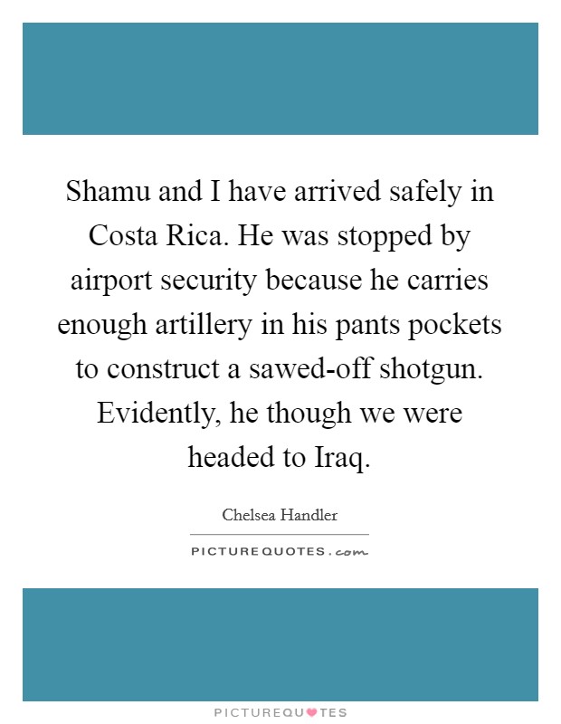Shamu and I have arrived safely in Costa Rica. He was stopped by airport security because he carries enough artillery in his pants pockets to construct a sawed-off shotgun. Evidently, he though we were headed to Iraq. Picture Quote #1