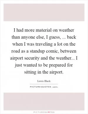 I had more material on weather than anyone else, I guess, ... back when I was traveling a lot on the road as a standup comic, between airport security and the weather... I just wanted to be prepared for sitting in the airport Picture Quote #1