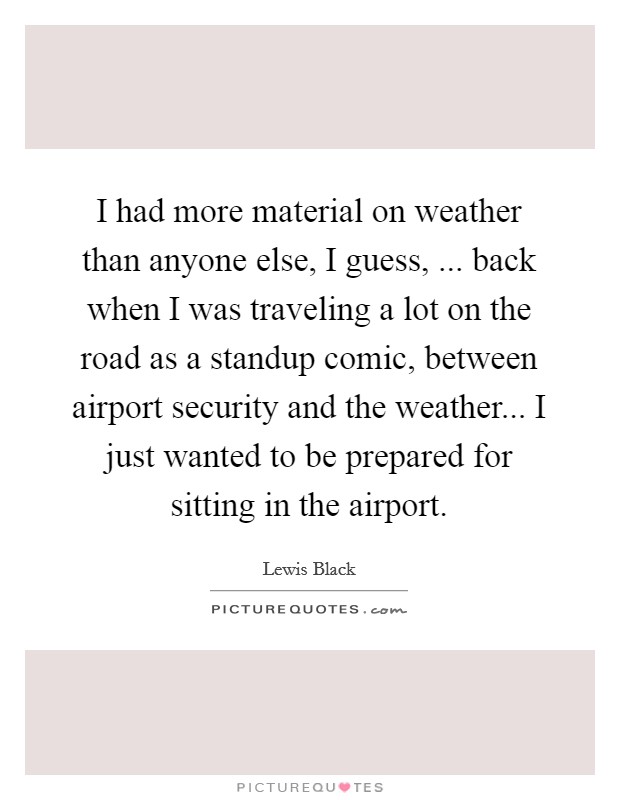 I had more material on weather than anyone else, I guess, ... back when I was traveling a lot on the road as a standup comic, between airport security and the weather... I just wanted to be prepared for sitting in the airport. Picture Quote #1