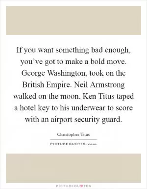 If you want something bad enough, you’ve got to make a bold move. George Washington, took on the British Empire. Neil Armstrong walked on the moon. Ken Titus taped a hotel key to his underwear to score with an airport security guard Picture Quote #1