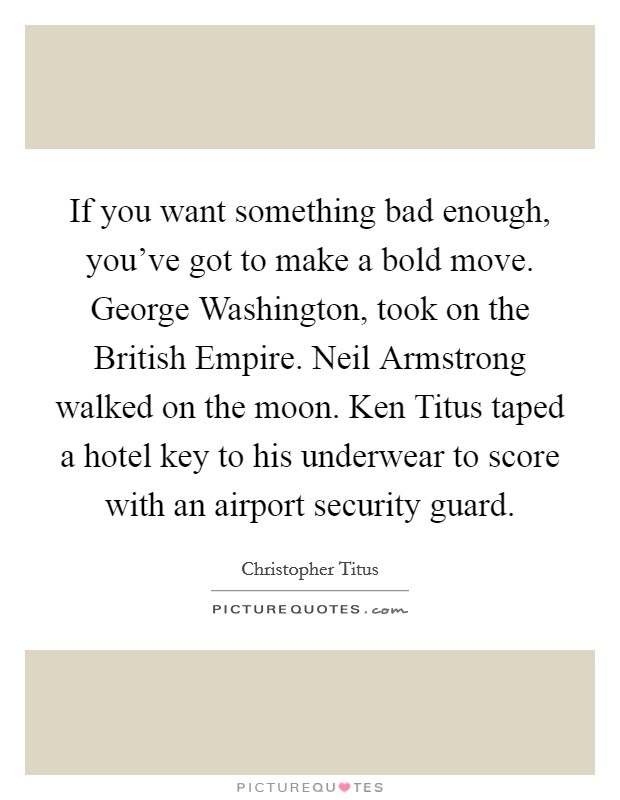 If you want something bad enough, you've got to make a bold move. George Washington, took on the British Empire. Neil Armstrong walked on the moon. Ken Titus taped a hotel key to his underwear to score with an airport security guard. Picture Quote #1