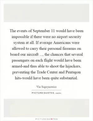 The events of September 11 would have been impossible if there were no airport security system at all. If average Americans were allowed to carry their personal firearms on board our aircraft ..., the chances that several passengers on each flight would have been armed-and thus able to shoot the hijackers, preventing the Trade Center and Pentagon hits-would have been quite substantial Picture Quote #1