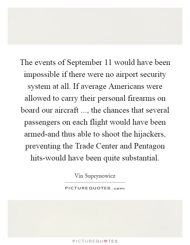 The events of September 11 would have been impossible if there were no airport security system at all. If average Americans were allowed to carry their personal firearms on board our aircraft ..., the chances that several passengers on each flight would have been armed-and thus able to shoot the hijackers, preventing the Trade Center and Pentagon hits-would have been quite substantial. Picture Quote #1