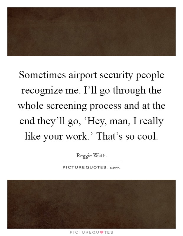 Sometimes airport security people recognize me. I'll go through the whole screening process and at the end they'll go, ‘Hey, man, I really like your work.' That's so cool. Picture Quote #1