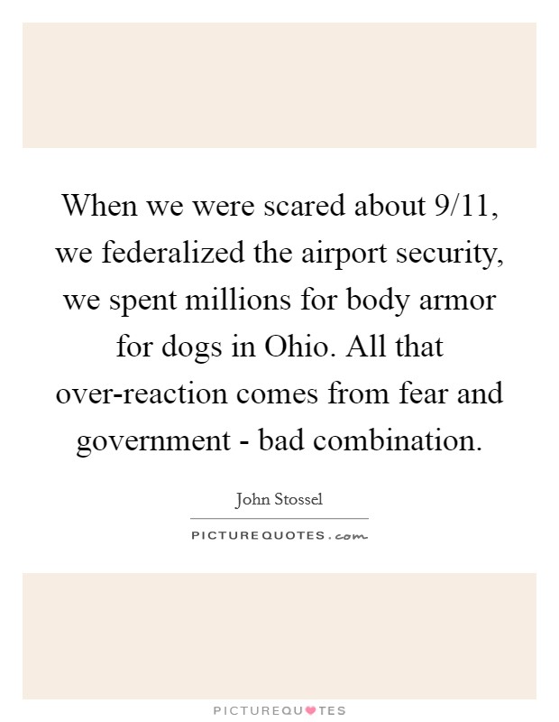 When we were scared about 9/11, we federalized the airport security, we spent millions for body armor for dogs in Ohio. All that over-reaction comes from fear and government - bad combination. Picture Quote #1