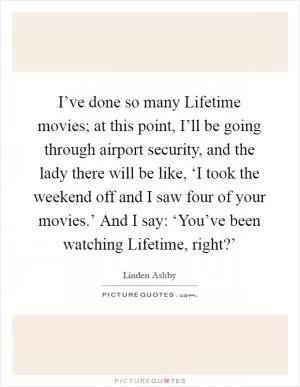 I’ve done so many Lifetime movies; at this point, I’ll be going through airport security, and the lady there will be like, ‘I took the weekend off and I saw four of your movies.’ And I say: ‘You’ve been watching Lifetime, right?’ Picture Quote #1