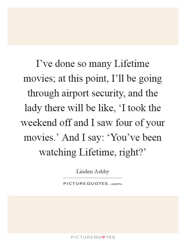 I've done so many Lifetime movies; at this point, I'll be going through airport security, and the lady there will be like, ‘I took the weekend off and I saw four of your movies.' And I say: ‘You've been watching Lifetime, right?' Picture Quote #1