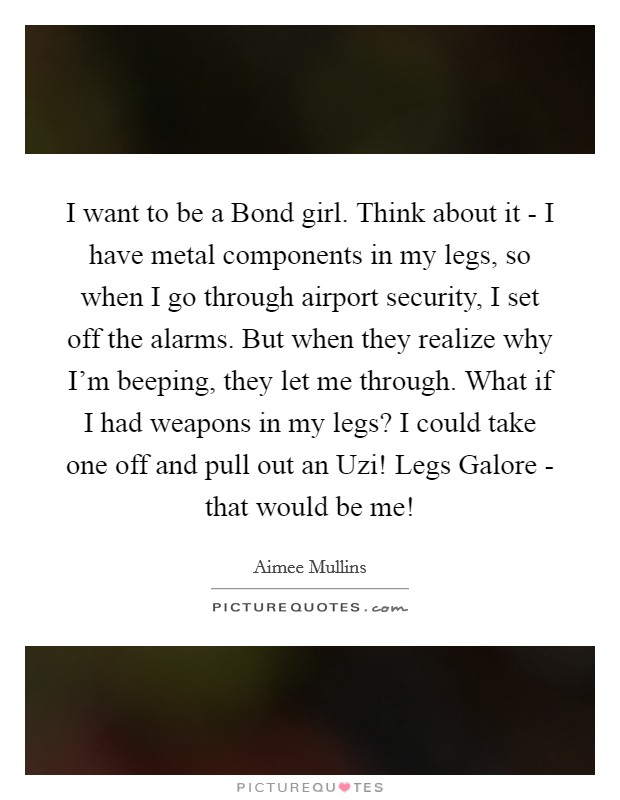 I want to be a Bond girl. Think about it - I have metal components in my legs, so when I go through airport security, I set off the alarms. But when they realize why I'm beeping, they let me through. What if I had weapons in my legs? I could take one off and pull out an Uzi! Legs Galore - that would be me! Picture Quote #1