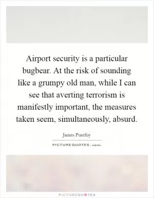 Airport security is a particular bugbear. At the risk of sounding like a grumpy old man, while I can see that averting terrorism is manifestly important, the measures taken seem, simultaneously, absurd Picture Quote #1