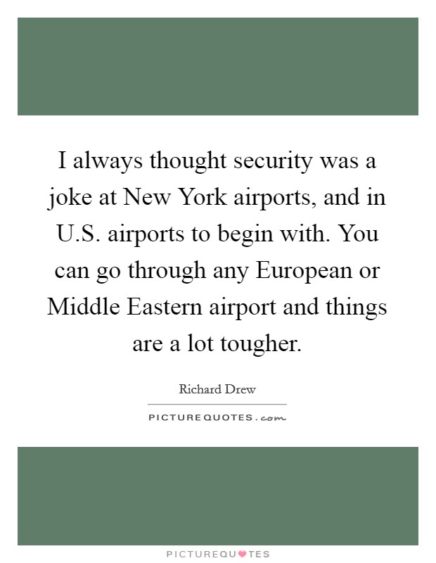 I always thought security was a joke at New York airports, and in U.S. airports to begin with. You can go through any European or Middle Eastern airport and things are a lot tougher. Picture Quote #1
