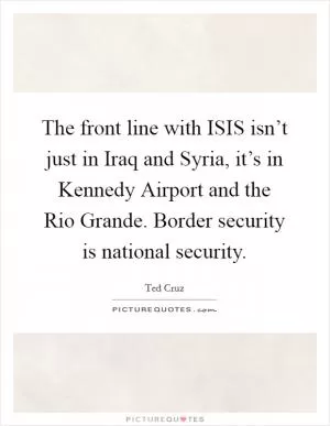 The front line with ISIS isn’t just in Iraq and Syria, it’s in Kennedy Airport and the Rio Grande. Border security is national security Picture Quote #1