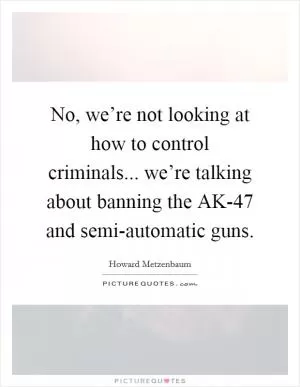 No, we’re not looking at how to control criminals... we’re talking about banning the AK-47 and semi-automatic guns Picture Quote #1