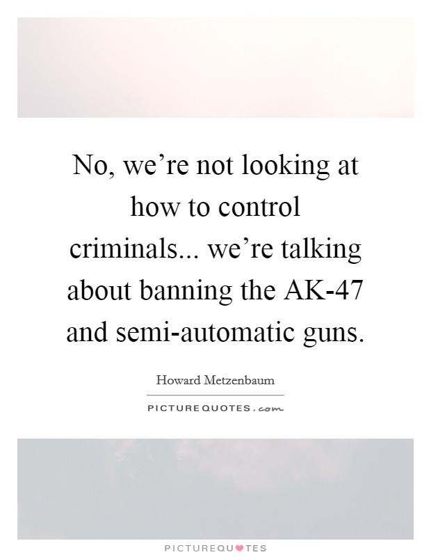 No, we're not looking at how to control criminals... we're talking about banning the AK-47 and semi-automatic guns. Picture Quote #1