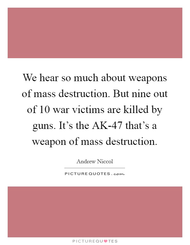 We hear so much about weapons of mass destruction. But nine out of 10 war victims are killed by guns. It's the AK-47 that's a weapon of mass destruction. Picture Quote #1