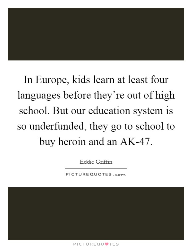 In Europe, kids learn at least four languages before they're out of high school. But our education system is so underfunded, they go to school to buy heroin and an AK-47. Picture Quote #1