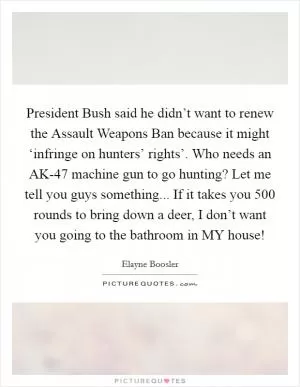 President Bush said he didn’t want to renew the Assault Weapons Ban because it might ‘infringe on hunters’ rights’. Who needs an AK-47 machine gun to go hunting? Let me tell you guys something... If it takes you 500 rounds to bring down a deer, I don’t want you going to the bathroom in MY house! Picture Quote #1
