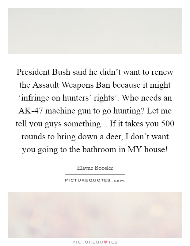President Bush said he didn't want to renew the Assault Weapons Ban because it might ‘infringe on hunters' rights'. Who needs an AK-47 machine gun to go hunting? Let me tell you guys something... If it takes you 500 rounds to bring down a deer, I don't want you going to the bathroom in MY house! Picture Quote #1