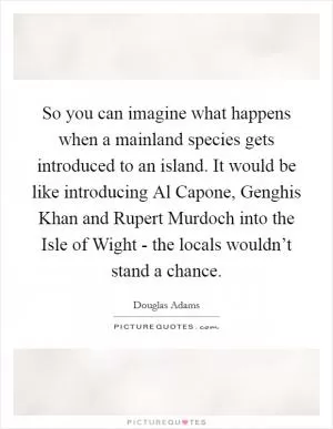 So you can imagine what happens when a mainland species gets introduced to an island. It would be like introducing Al Capone, Genghis Khan and Rupert Murdoch into the Isle of Wight - the locals wouldn’t stand a chance Picture Quote #1
