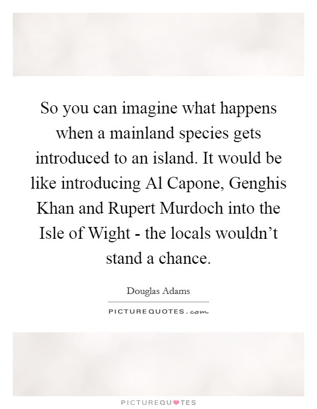 So you can imagine what happens when a mainland species gets introduced to an island. It would be like introducing Al Capone, Genghis Khan and Rupert Murdoch into the Isle of Wight - the locals wouldn't stand a chance. Picture Quote #1