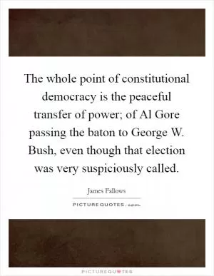 The whole point of constitutional democracy is the peaceful transfer of power; of Al Gore passing the baton to George W. Bush, even though that election was very suspiciously called Picture Quote #1