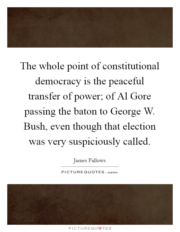 The whole point of constitutional democracy is the peaceful transfer of power; of Al Gore passing the baton to George W. Bush, even though that election was very suspiciously called. Picture Quote #1