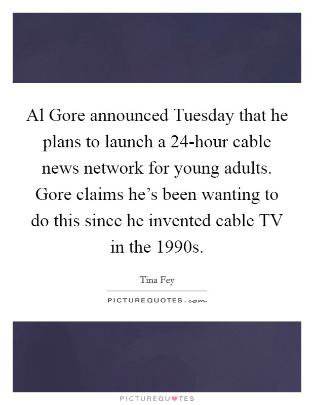 Al Gore announced Tuesday that he plans to launch a 24-hour cable news network for young adults. Gore claims he's been wanting to do this since he invented cable TV in the 1990s. Picture Quote #1