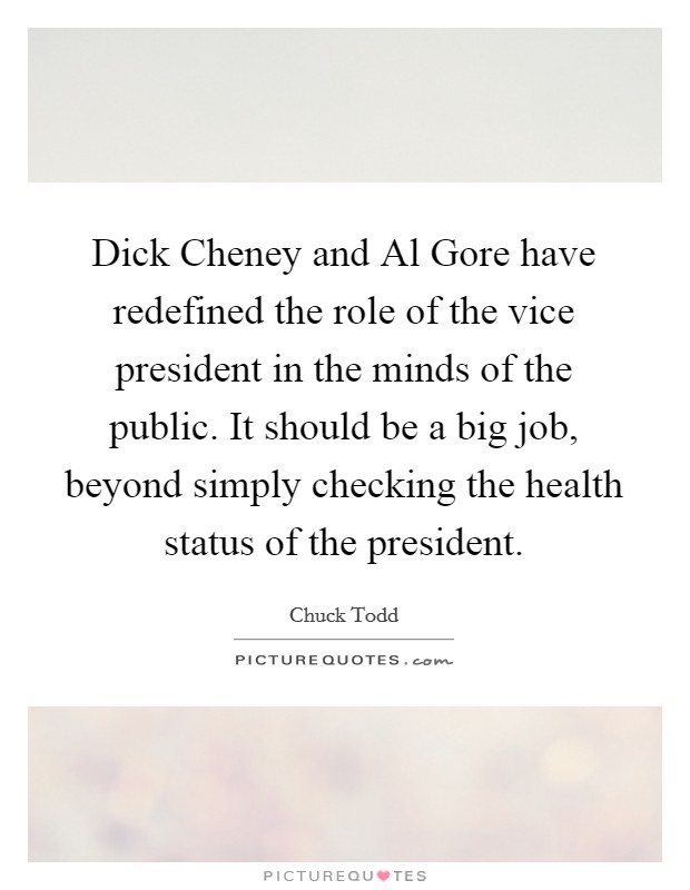 Dick Cheney and Al Gore have redefined the role of the vice president in the minds of the public. It should be a big job, beyond simply checking the health status of the president. Picture Quote #1