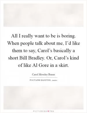 All I really want to be is boring. When people talk about me, I’d like them to say, Carol’s basically a short Bill Bradley. Or, Carol’s kind of like Al Gore in a skirt Picture Quote #1