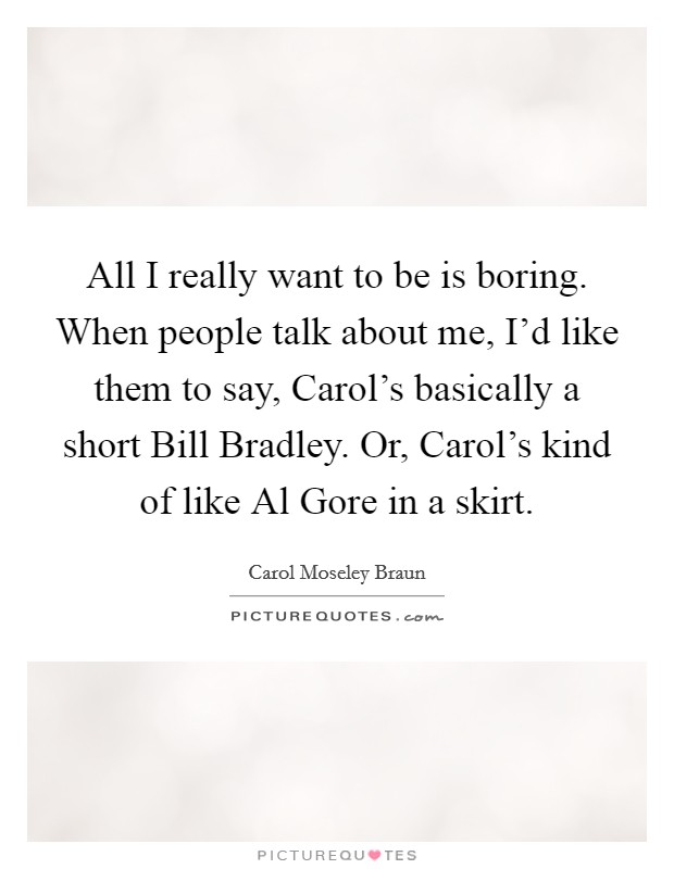 All I really want to be is boring. When people talk about me, I'd like them to say, Carol's basically a short Bill Bradley. Or, Carol's kind of like Al Gore in a skirt. Picture Quote #1