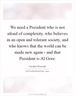 We need a President who is not afraid of complexity, who believes in an open and tolerant society, and who knows that the world can be made new again - and that President is Al Gore Picture Quote #1