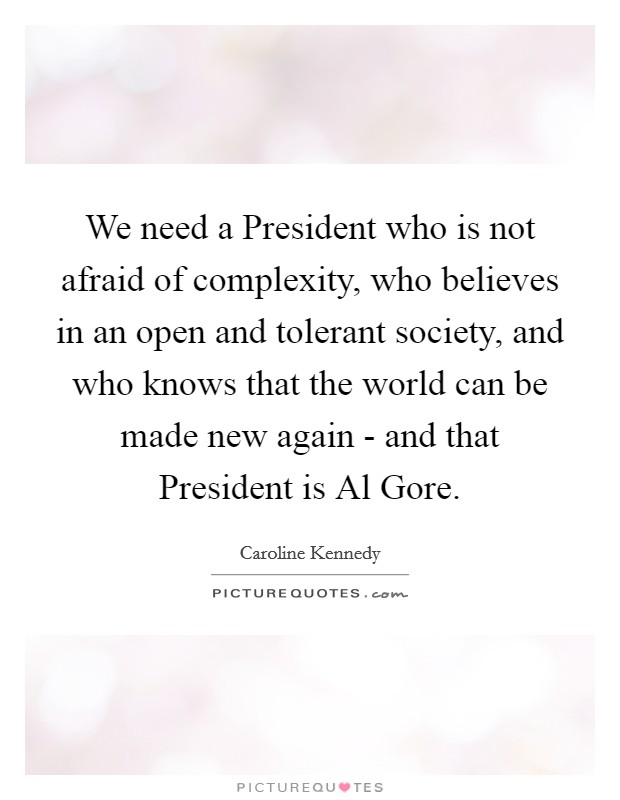 We need a President who is not afraid of complexity, who believes in an open and tolerant society, and who knows that the world can be made new again - and that President is Al Gore. Picture Quote #1