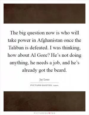 The big question now is who will take power in Afghanistan once the Taliban is defeated. I was thinking, how about Al Gore? He’s not doing anything, he needs a job, and he’s already got the beard Picture Quote #1