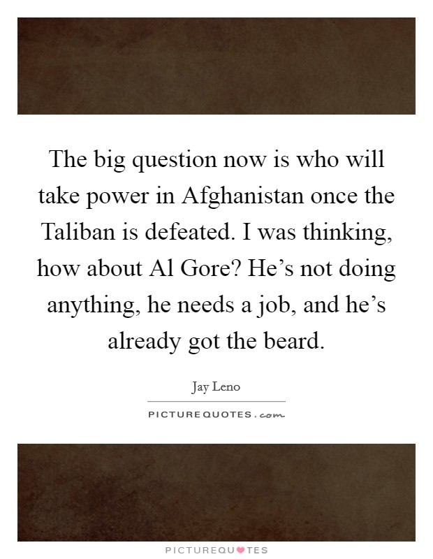 The big question now is who will take power in Afghanistan once the Taliban is defeated. I was thinking, how about Al Gore? He's not doing anything, he needs a job, and he's already got the beard. Picture Quote #1