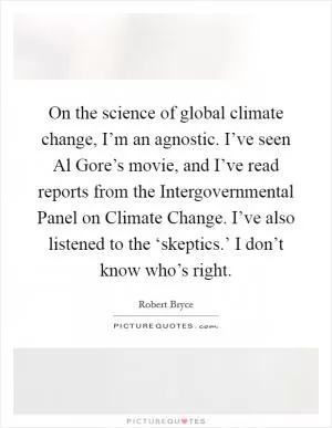 On the science of global climate change, I’m an agnostic. I’ve seen Al Gore’s movie, and I’ve read reports from the Intergovernmental Panel on Climate Change. I’ve also listened to the ‘skeptics.’ I don’t know who’s right Picture Quote #1