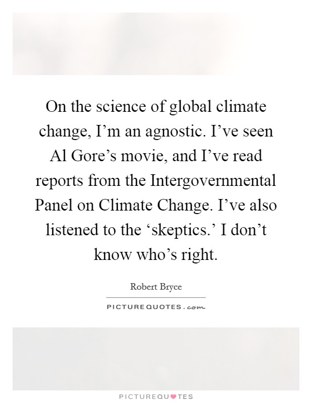 On the science of global climate change, I'm an agnostic. I've seen Al Gore's movie, and I've read reports from the Intergovernmental Panel on Climate Change. I've also listened to the ‘skeptics.' I don't know who's right. Picture Quote #1