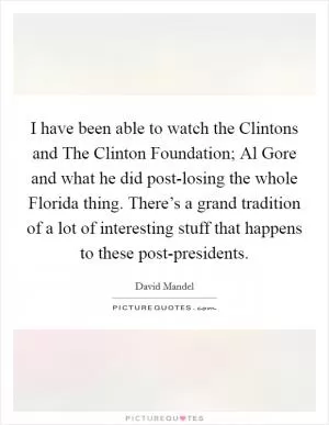 I have been able to watch the Clintons and The Clinton Foundation; Al Gore and what he did post-losing the whole Florida thing. There’s a grand tradition of a lot of interesting stuff that happens to these post-presidents Picture Quote #1