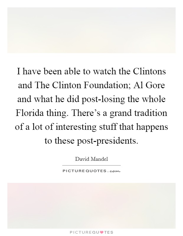 I have been able to watch the Clintons and The Clinton Foundation; Al Gore and what he did post-losing the whole Florida thing. There's a grand tradition of a lot of interesting stuff that happens to these post-presidents. Picture Quote #1