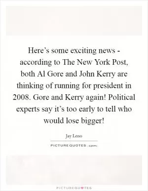 Here’s some exciting news - according to The New York Post, both Al Gore and John Kerry are thinking of running for president in 2008. Gore and Kerry again! Political experts say it’s too early to tell who would lose bigger! Picture Quote #1
