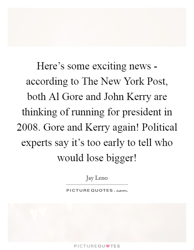 Here's some exciting news - according to The New York Post, both Al Gore and John Kerry are thinking of running for president in 2008. Gore and Kerry again! Political experts say it's too early to tell who would lose bigger! Picture Quote #1