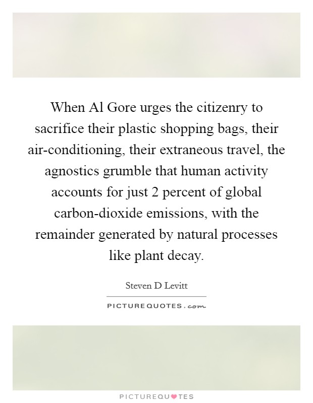 When Al Gore urges the citizenry to sacrifice their plastic shopping bags, their air-conditioning, their extraneous travel, the agnostics grumble that human activity accounts for just 2 percent of global carbon-dioxide emissions, with the remainder generated by natural processes like plant decay. Picture Quote #1