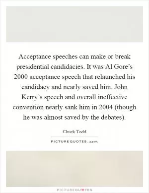 Acceptance speeches can make or break presidential candidacies. It was Al Gore’s 2000 acceptance speech that relaunched his candidacy and nearly saved him. John Kerry’s speech and overall ineffective convention nearly sank him in 2004 (though he was almost saved by the debates) Picture Quote #1