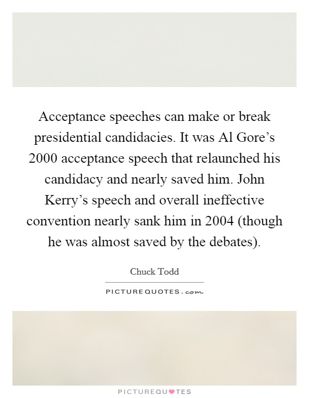 Acceptance speeches can make or break presidential candidacies. It was Al Gore's 2000 acceptance speech that relaunched his candidacy and nearly saved him. John Kerry's speech and overall ineffective convention nearly sank him in 2004 (though he was almost saved by the debates). Picture Quote #1